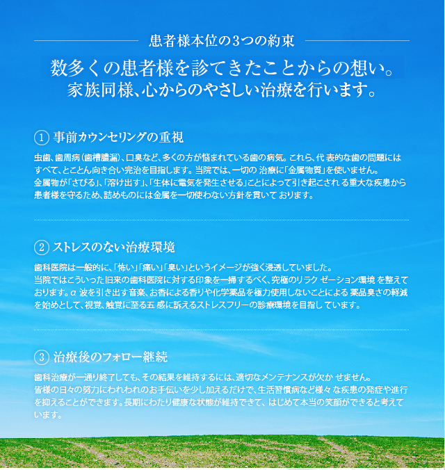 患者様本位の3つの約束『数多くの患者を診てきたことからの想い。
家族同様、心からのやさしい治療を行います。』 1.「事前カウンセリングの重視」患者様お一人おひとりにじっくりと時間をかけ、総合的に心身の状態を把握したい。そんな想いから野城クリニック は、他院では類のない手厚い診療体制を貫いています。完全予約制のもと、心よりご納得いただけるカウンセリングを経て、治療へと進みます。 2.「ストレスのない治療環境」歯科医院は一般的に、「怖い」「痛い」「臭い」というイメージが強く浸透していました。当院ではこういった旧来の歯科医院に対する印象を一掃するべく、究極のリラクゼーション環境を整えております。α波を引き出す音楽、お香による香りや化学薬品を極力使用しないことによる薬品臭さの軽減を始めとして、視覚、触覚に至る五感に訴えるストレスフリーの診療環境を目指しています。 3.「治療後のフォロー継続」歯科治療が一通り終了しても、その結果を維持するには、適切なメンテナンスが欠かせません。皆様の日々の努力にわれわれのお手伝いを少し加えるだけで、生活習慣病など様々な疾患の発症や進行を抑えることができます。長期にわたり健康な状態が維持できて、はじめて本当の笑顔ができると考えています。